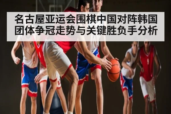 名古屋亚运会围棋中国对阵韩国团体争冠走势与关键胜负手分析
