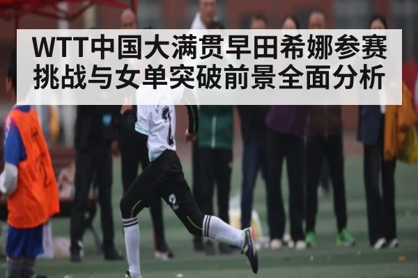 WTT中国大满贯早田希娜参赛挑战与女单突破前景全面分析