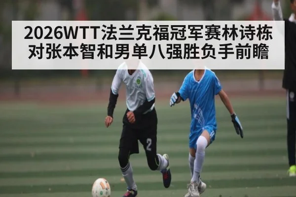 2026WTT法兰克福冠军赛林诗栋对张本智和男单八强胜负手前瞻